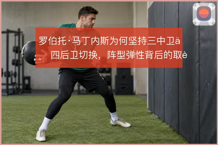 罗伯托·马丁内斯为何坚持三中卫与四后卫切换,阵型弹性背后的取舍