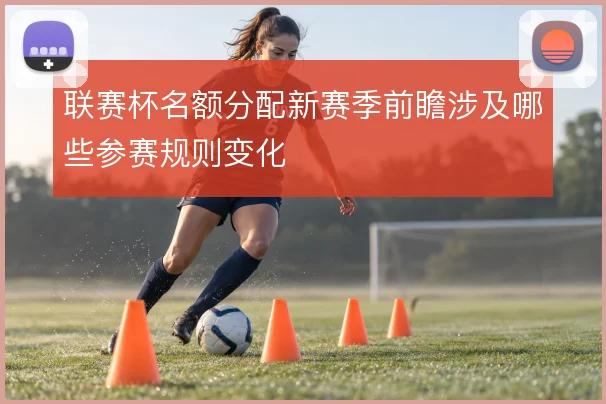 联赛杯名额分配新赛季前瞻涉及哪些参赛规则变化