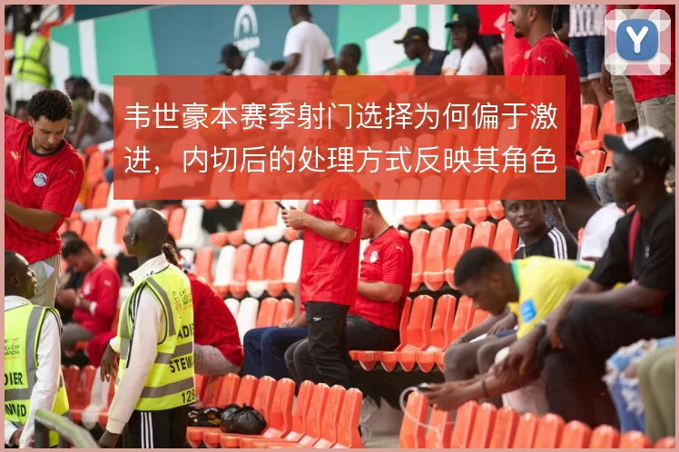 韦世豪本赛季射门选择为何偏于激进,内切后的处理方式反映其角色定位