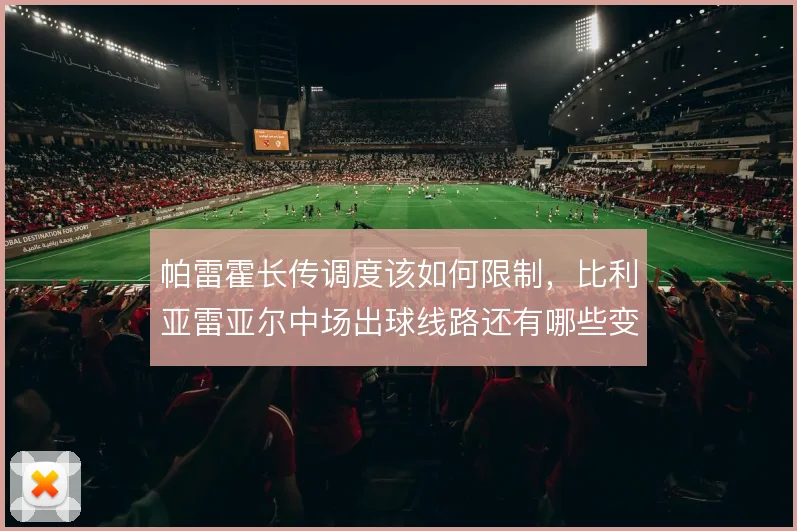 帕雷霍长传调度该如何限制，比利亚雷亚尔中场出球线路还有哪些变招