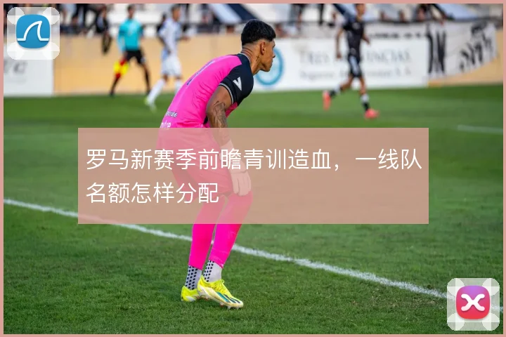 罗马新赛季前瞻青训造血，一线队名额怎样分配