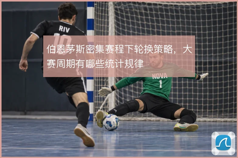 伯恩茅斯密集赛程下轮换策略，大赛周期有哪些统计规律