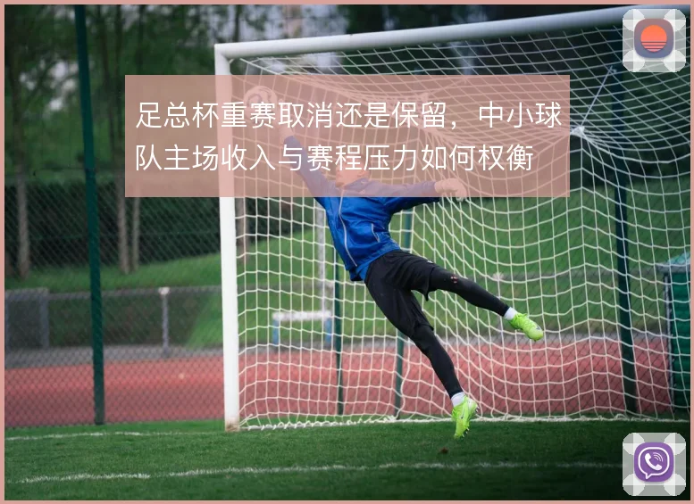 足总杯重赛取消还是保留,中小球队主场收入与赛程压力如何权衡