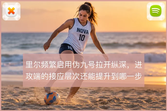 里尔频繁启用伪九号拉开纵深，进攻端的接应层次还能提升到哪一步