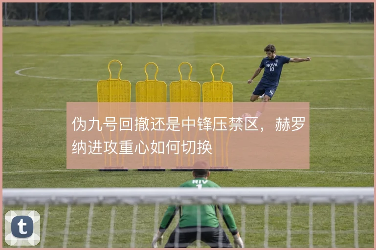 伪九号回撤还是中锋压禁区,赫罗纳进攻重心如何切换