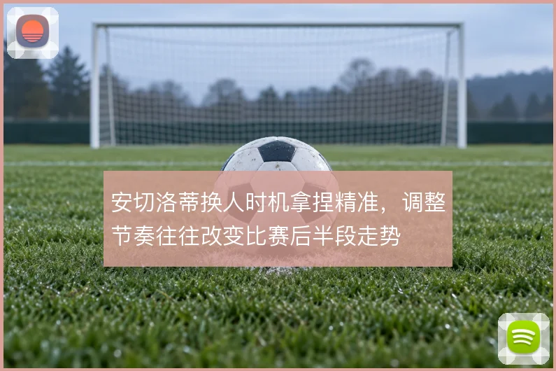 安切洛蒂换人时机拿捏精准,调整节奏往往改变比赛后半段走势