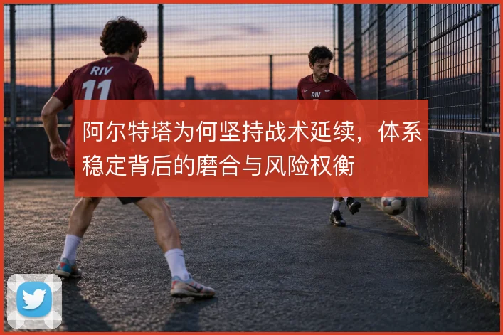 阿尔特塔为何坚持战术延续，体系稳定背后的磨合与风险权衡