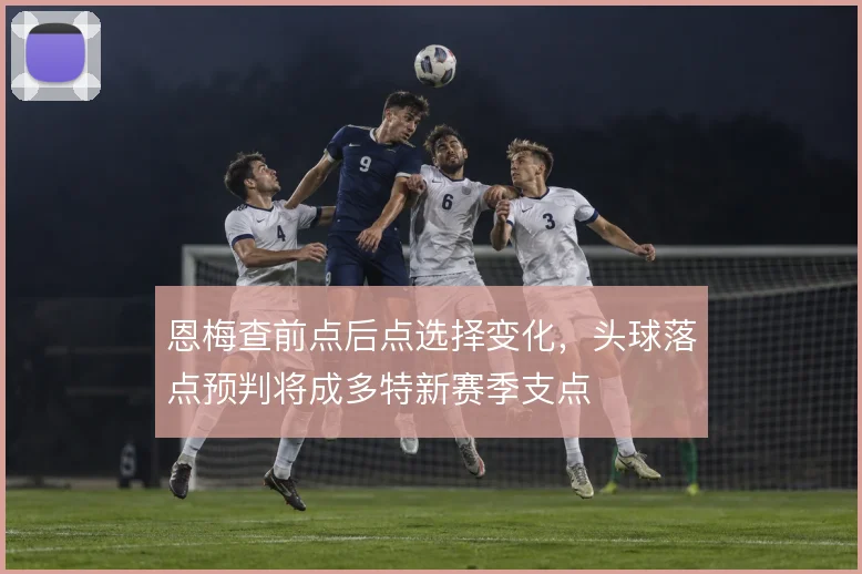 恩梅查前点后点选择变化，头球落点预判将成多特新赛季支点