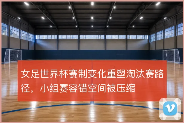 女足世界杯赛制变化重塑淘汰赛路径,小组赛容错空间被压缩