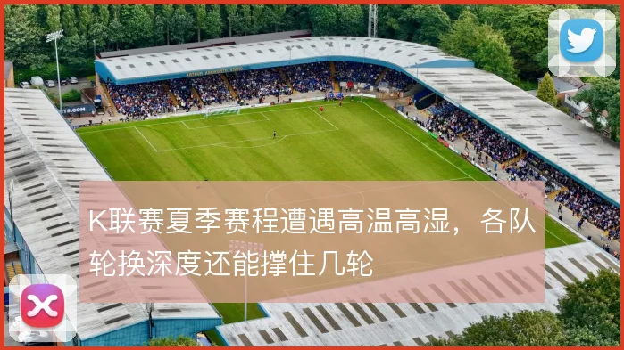 K联赛夏季赛程遭遇高温高湿,各队轮换深度还能撑住几轮
