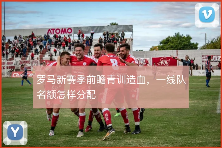 罗马新赛季前瞻青训造血，一线队名额怎样分配
