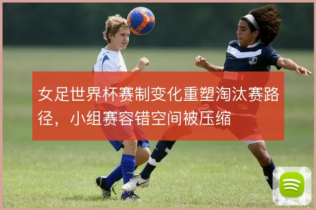女足世界杯赛制变化重塑淘汰赛路径，小组赛容错空间被压缩