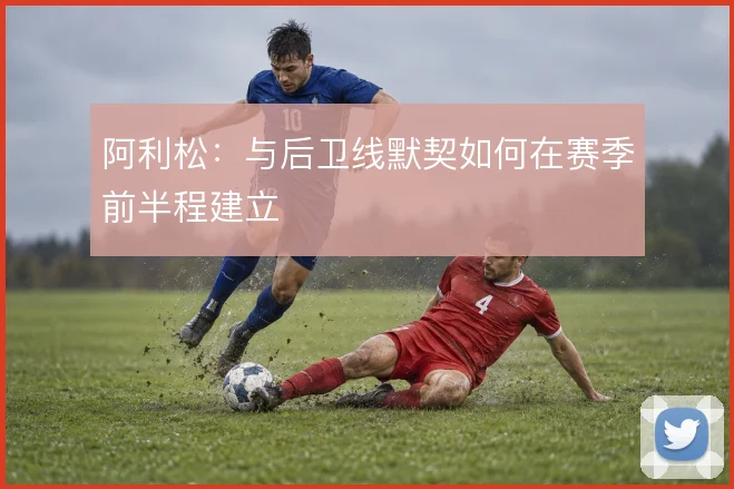 阿利松：与后卫线默契如何在赛季前半程建立