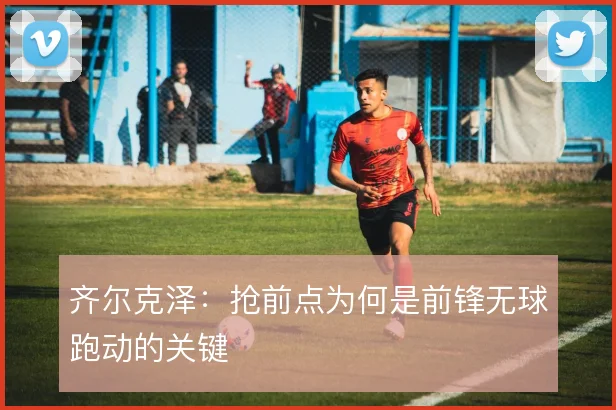 齐尔克泽:抢前点为何是前锋无球跑动的关键