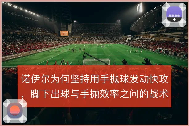 诺伊尔为何坚持用手抛球发动快攻,脚下出球与手抛效率之间的战术权衡