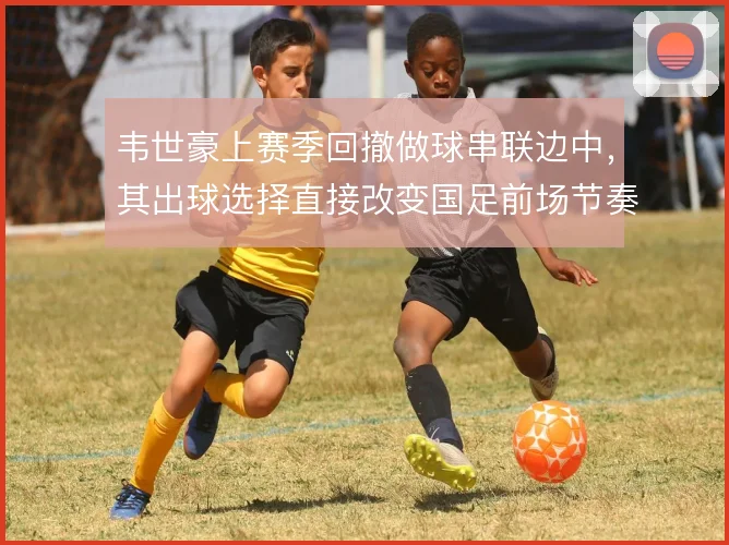 韦世豪上赛季回撤做球串联边中,其出球选择直接改变国足前场节奏。