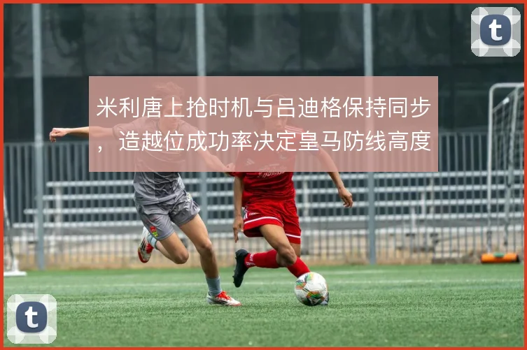 米利唐上抢时机与吕迪格保持同步，造越位成功率决定皇马防线高度